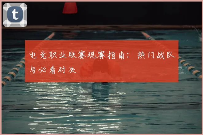 电竞职业联赛观赛指南：热门战队与必看对决